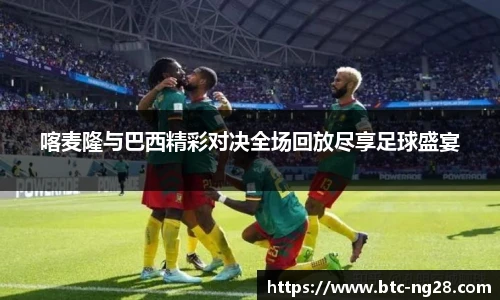 喀麦隆与巴西精彩对决全场回放尽享足球盛宴